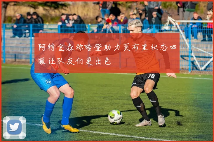 阿特金森称哈登助力莫布里状态回暖让队友们更出色